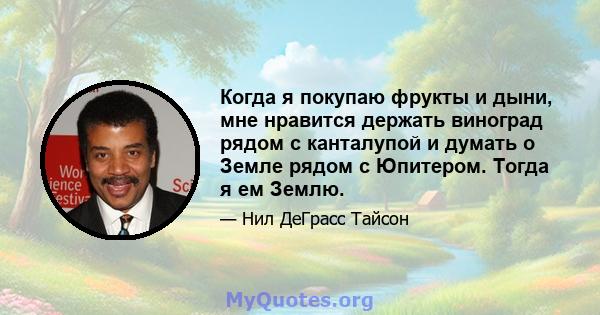 Когда я покупаю фрукты и дыни, мне нравится держать виноград рядом с канталупой и думать о Земле рядом с Юпитером. Тогда я ем Землю.