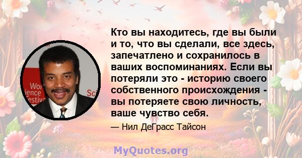 Кто вы находитесь, где вы были и то, что вы сделали, все здесь, запечатлено и сохранилось в ваших воспоминаниях. Если вы потеряли это - историю своего собственного происхождения - вы потеряете свою личность, ваше