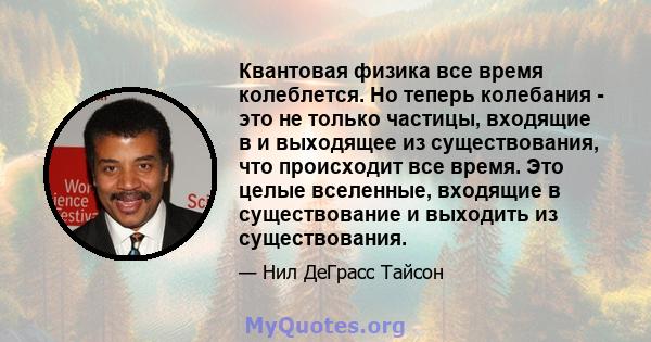 Квантовая физика все время колеблется. Но теперь колебания - это не только частицы, входящие в и выходящее из существования, что происходит все время. Это целые вселенные, входящие в существование и выходить из