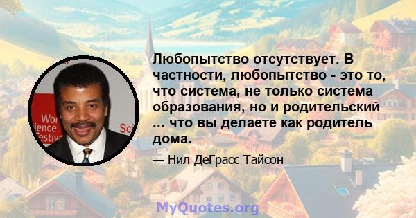 Любопытство отсутствует. В частности, любопытство - это то, что система, не только система образования, но и родительский ... что вы делаете как родитель дома.