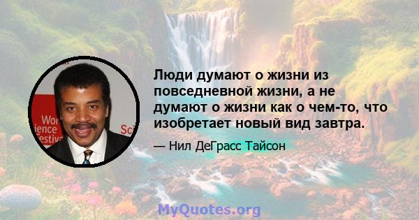 Люди думают о жизни из повседневной жизни, а не думают о жизни как о чем-то, что изобретает новый вид завтра.