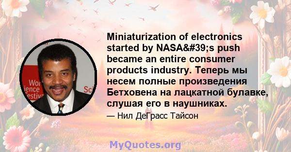 Miniaturization of electronics started by NASA's push became an entire consumer products industry. Теперь мы несем полные произведения Бетховена на лацкатной булавке, слушая его в наушниках.