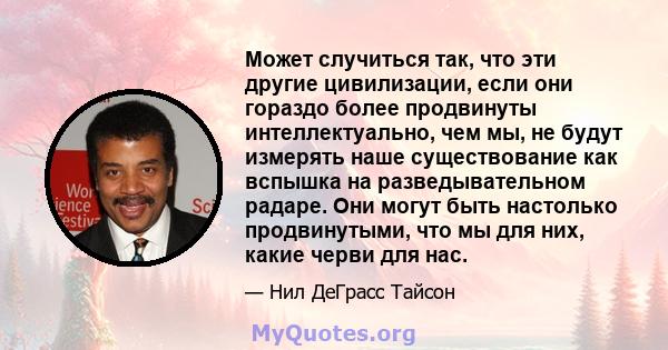 Может случиться так, что эти другие цивилизации, если они гораздо более продвинуты интеллектуально, чем мы, не будут измерять наше существование как вспышка на разведывательном радаре. Они могут быть настолько