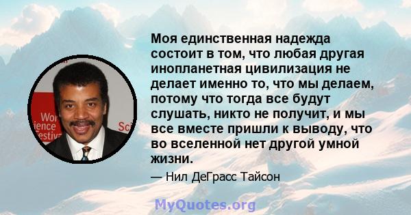 Моя единственная надежда состоит в том, что любая другая инопланетная цивилизация не делает именно то, что мы делаем, потому что тогда все будут слушать, никто не получит, и мы все вместе пришли к выводу, что во