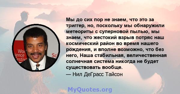 Мы до сих пор не знаем, что это за триггер, но, поскольку мы обнаружили метеориты с суперновой пылью, мы знаем, что жестокий взрыв потряс наш космический район во время нашего рождения, и вполне возможно, что без него,