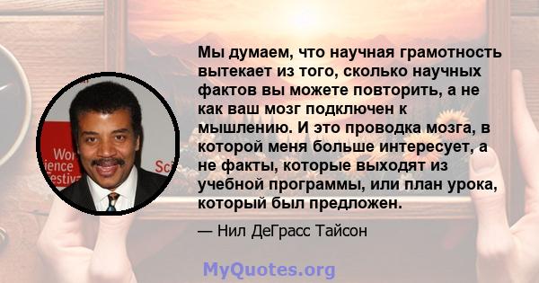 Мы думаем, что научная грамотность вытекает из того, сколько научных фактов вы можете повторить, а не как ваш мозг подключен к мышлению. И это проводка мозга, в которой меня больше интересует, а не факты, которые