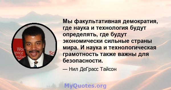 Мы факультативная демократия, где наука и технология будут определять, где будут экономически сильные страны мира. И наука и технологическая грамотность также важны для безопасности.