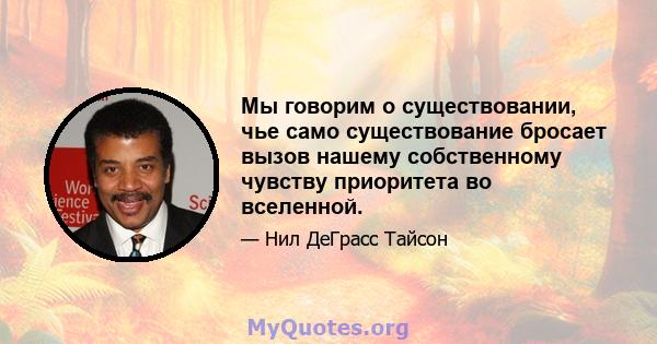 Мы говорим о существовании, чье само существование бросает вызов нашему собственному чувству приоритета во вселенной.