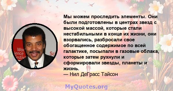 Мы можем проследить элементы. Они были подготовлены в центрах звезд с высокой массой, которые стали нестабильными в конце их жизни, они взорвались, разбросали свое обогащенное содержимое по всей галактике, посыпали в