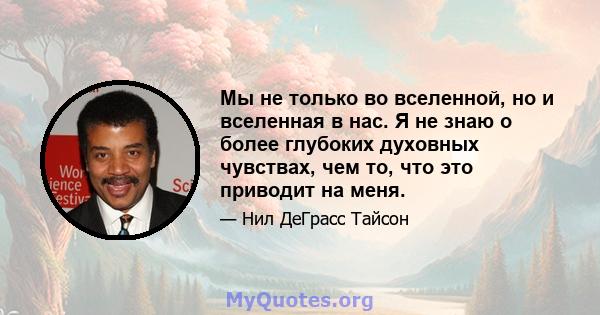 Мы не только во вселенной, но и вселенная в нас. Я не знаю о более глубоких духовных чувствах, чем то, что это приводит на меня.