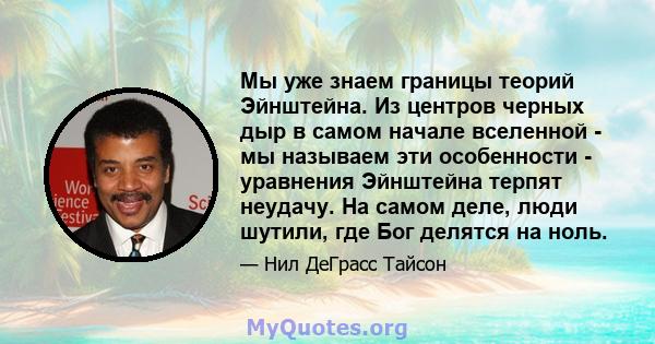 Мы уже знаем границы теорий Эйнштейна. Из центров черных дыр в самом начале вселенной - мы называем эти особенности - уравнения Эйнштейна терпят неудачу. На самом деле, люди шутили, где Бог делятся на ноль.