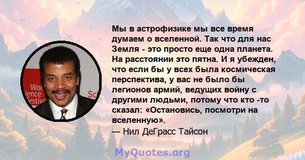 Мы в астрофизике мы все время думаем о вселенной. Так что для нас Земля - ​​это просто еще одна планета. На расстоянии это пятна. И я убежден, что если бы у всех была космическая перспектива, у вас не было бы легионов