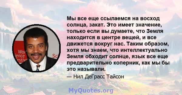 Мы все еще ссылаемся на восход солнца, закат. Это имеет значение, только если вы думаете, что Земля находится в центре вещей, и все движется вокруг нас. Таким образом, хотя мы знаем, что интеллектуально Земля обходит