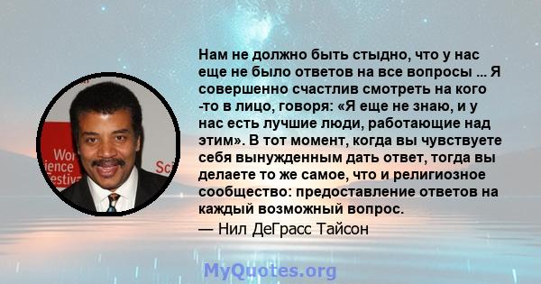 Нам не должно быть стыдно, что у нас еще не было ответов на все вопросы ... Я совершенно счастлив смотреть на кого -то в лицо, говоря: «Я еще не знаю, и у нас есть лучшие люди, работающие над этим». В тот момент, когда