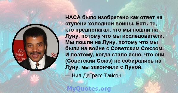 НАСА было изобретено как ответ на ступени холодной войны. Есть те, кто предполагал, что мы пошли на Луну, потому что мы исследователи. Мы пошли на Луну, потому что мы были на войне с Советским Союзом. И поэтому, когда