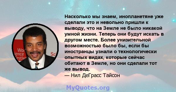 Насколько мы знаем, инопланетяне уже сделали это и невольно пришли к выводу, что на Земле не было никакой умной жизни. Теперь они будут искать в другом месте. Более унизительной возможностью было бы, если бы иностранцы