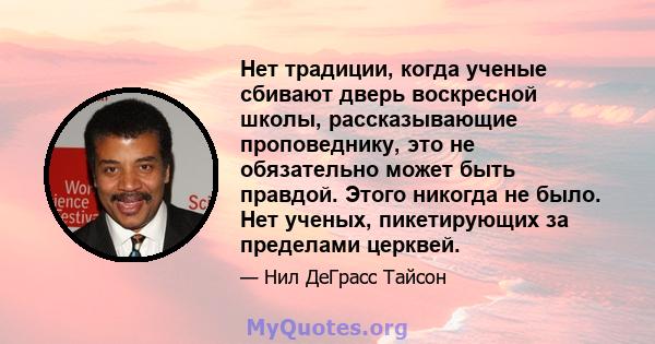 Нет традиции, когда ученые сбивают дверь воскресной школы, рассказывающие проповеднику, это не обязательно может быть правдой. Этого никогда не было. Нет ученых, пикетирующих за пределами церквей.