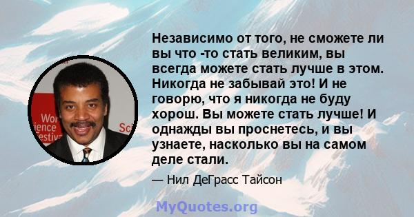 Независимо от того, не сможете ли вы что -то стать великим, вы всегда можете стать лучше в этом. Никогда не забывай это! И не говорю, что я никогда не буду хорош. Вы можете стать лучше! И однажды вы проснетесь, и вы