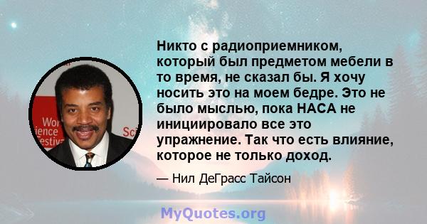 Никто с радиоприемником, который был предметом мебели в то время, не сказал бы. Я хочу носить это на моем бедре. Это не было мыслью, пока НАСА не инициировало все это упражнение. Так что есть влияние, которое не только