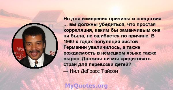 Но для измерения причины и следствия ... вы должны убедиться, что простая корреляция, каким бы заманчивым она ни была, не ошибается по причине. В 1990-х годах популяция аистов Германии увеличилось, а также рождаемость в 