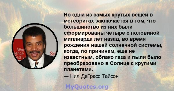 Но одна из самых крутых вещей в метеоритах заключается в том, что большинство из них были сформированы четыре с половиной миллиарда лет назад, во время рождения нашей солнечной системы, когда, по причинам, еще не