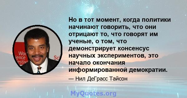 Но в тот момент, когда политики начинают говорить, что они отрицают то, что говорят им ученые, о том, что демонстрирует консенсус научных экспериментов, это начало окончания информированной демократии.