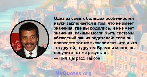 Одна из самых больших особенностей науки заключается в том, что не имеет значения, где вы родились, и не имеет значения, какими могли быть системы убеждений ваших родителей: если вы проведете тот же эксперимент, что и