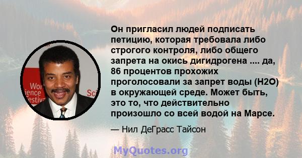 Он пригласил людей подписать петицию, которая требовала либо строгого контроля, либо общего запрета на окись дигидрогена .... да, 86 процентов прохожих проголосовали за запрет воды (H2O) в окружающей среде. Может быть,