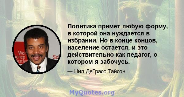 Политика примет любую форму, в которой она нуждается в избрании. Но в конце концов, население остается, и это действительно как педагог, о котором я забочусь.