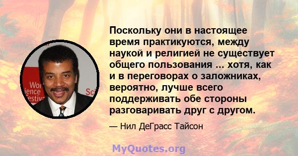 Поскольку они в настоящее время практикуются, между наукой и религией не существует общего пользования ... хотя, как и в переговорах о заложниках, вероятно, лучше всего поддерживать обе стороны разговаривать друг с