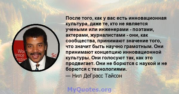 После того, как у вас есть инновационная культура, даже те, кто не является учеными или инженерами - поэтами, актерами, журналистами - они, как сообщества, принимают значение того, что значит быть научно грамотным. Они