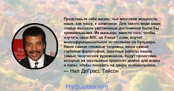 Представьте себе жизнь, чья мозговая мощность наше, как нашу, к шимпанзе. Для такого вида наши самые высокие умственные достижения были бы тривиальными. Их малыши, вместо того, чтобы изучать свои ABC на Улице Сезам,