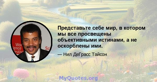 Представьте себе мир, в котором мы все просвещены объективными истинами, а не оскорблены ими.