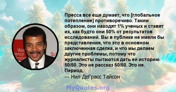 Пресса все еще думает, что [глобальное потепление] противоречиво. Таким образом, они находят 1% ученых и ставят их, как будто они 50% от результатов исследований. Вы в публике не имели бы представления, что это в