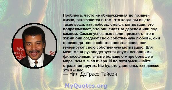 Проблема, часто не обнаруженная до поздней жизни, заключается в том, что когда вы ищете такие вещи, как любовь, смысл, мотивация, это подразумевает, что они сидят за деревом или под камнем. Самые успешные люди признают, 