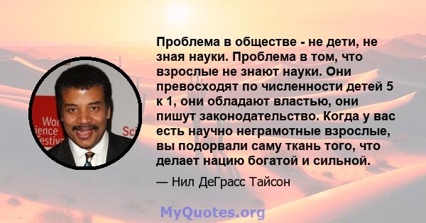 Проблема в обществе - не дети, не зная науки. Проблема в том, что взрослые не знают науки. Они превосходят по численности детей 5 к 1, они обладают властью, они пишут законодательство. Когда у вас есть научно