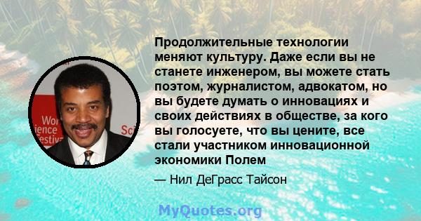 Продолжительные технологии меняют культуру. Даже если вы не станете инженером, вы можете стать поэтом, журналистом, адвокатом, но вы будете думать о инновациях и своих действиях в обществе, за кого вы голосуете, что вы