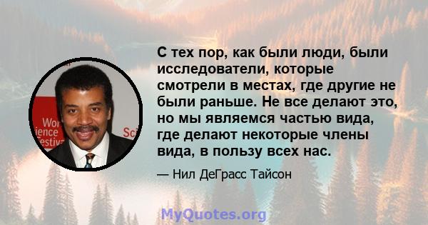 С тех пор, как были люди, были исследователи, которые смотрели в местах, где другие не были раньше. Не все делают это, но мы являемся частью вида, где делают некоторые члены вида, в пользу всех нас.