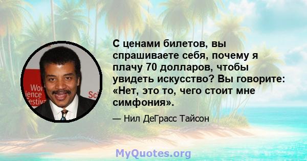 С ценами билетов, вы спрашиваете себя, почему я плачу 70 долларов, чтобы увидеть искусство? Вы говорите: «Нет, это то, чего стоит мне симфония».