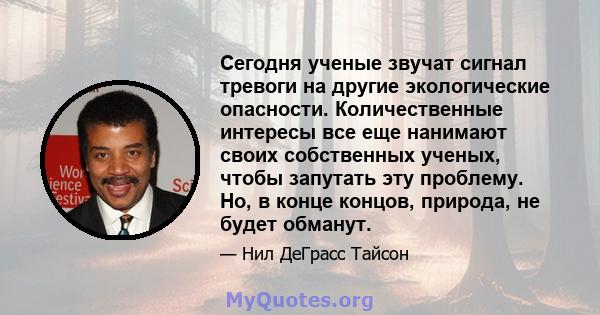 Сегодня ученые звучат сигнал тревоги на другие экологические опасности. Количественные интересы все еще нанимают своих собственных ученых, чтобы запутать эту проблему. Но, в конце концов, природа, не будет обманут.