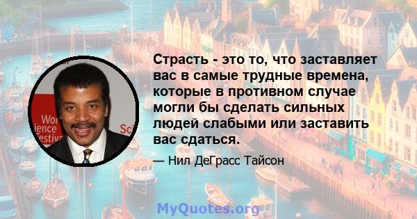 Страсть - это то, что заставляет вас в самые трудные времена, которые в противном случае могли бы сделать сильных людей слабыми или заставить вас сдаться.