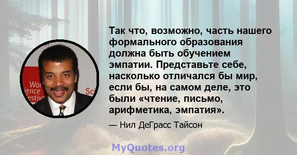 Так что, возможно, часть нашего формального образования должна быть обучением эмпатии. Представьте себе, насколько отличался бы мир, если бы, на самом деле, это были «чтение, письмо, арифметика, эмпатия».