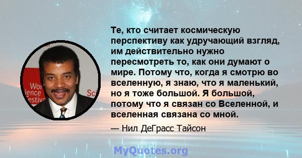 Те, кто считает космическую перспективу как удручающий взгляд, им действительно нужно пересмотреть то, как они думают о мире. Потому что, когда я смотрю во вселенную, я знаю, что я маленький, но я тоже большой. Я