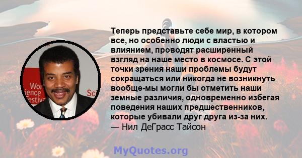 Теперь представьте себе мир, в котором все, но особенно люди с властью и влиянием, проводят расширенный взгляд на наше место в космосе. С этой точки зрения наши проблемы будут сокращаться или никогда не возникнуть