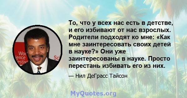 То, что у всех нас есть в детстве, и его избивают от нас взрослых. Родители подходят ко мне: «Как мне заинтересовать своих детей в науке?» Они уже заинтересованы в науке. Просто перестань избивать его из них.