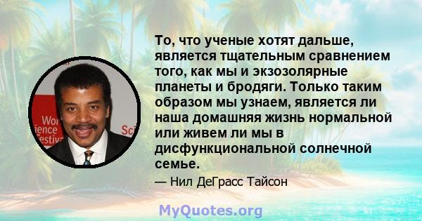 То, что ученые хотят дальше, является тщательным сравнением того, как мы и экзозолярные планеты и бродяги. Только таким образом мы узнаем, является ли наша домашняя жизнь нормальной или живем ли мы в дисфункциональной