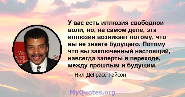 У вас есть иллюзия свободной воли, но, на самом деле, эта иллюзия возникает потому, что вы не знаете будущего. Потому что вы заключенный настоящий, навсегда заперты в переходе, между прошлым и будущим.