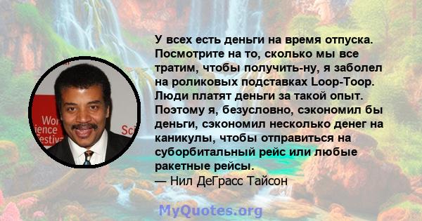 У всех есть деньги на время отпуска. Посмотрите на то, сколько мы все тратим, чтобы получить-ну, я заболел на роликовых подставках Loop-Toop. Люди платят деньги за такой опыт. Поэтому я, безусловно, сэкономил бы деньги, 