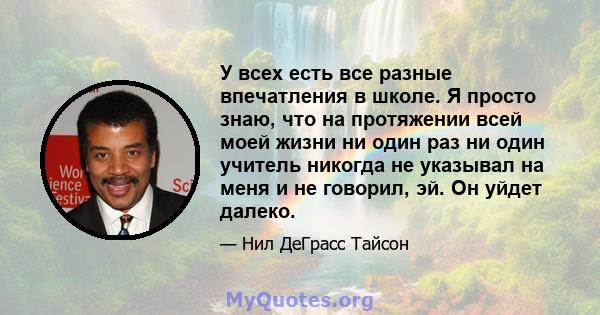 У всех есть все разные впечатления в школе. Я просто знаю, что на протяжении всей моей жизни ни один раз ни один учитель никогда не указывал на меня и не говорил, эй. Он уйдет далеко.