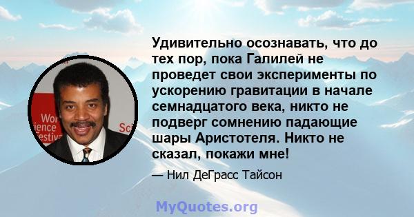 Удивительно осознавать, что до тех пор, пока Галилей не проведет свои эксперименты по ускорению гравитации в начале семнадцатого века, никто не подверг сомнению падающие шары Аристотеля. Никто не сказал, покажи мне!